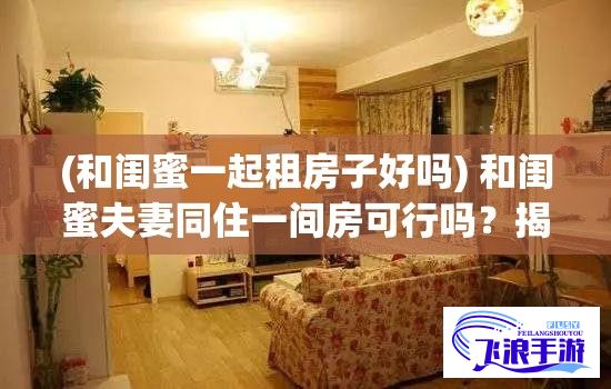 (和闺蜜一起租房子好吗) 和闺蜜夫妻同住一间房可行吗？揭秘合租可能带来的三大影响！