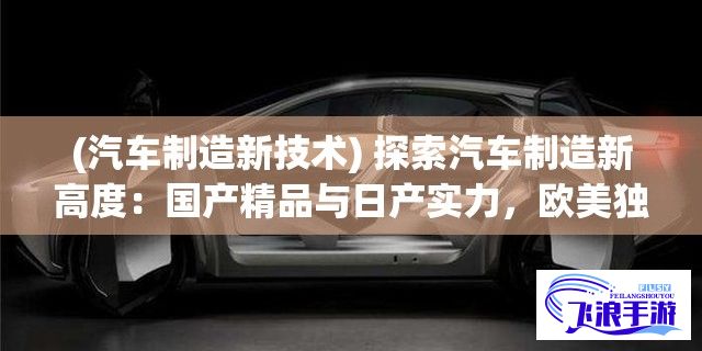 (汽车制造新技术) 探索汽车制造新高度：国产精品与日产实力，欧美独特风格与韩系智能科技，相互碰撞衍生出怎样的火花？